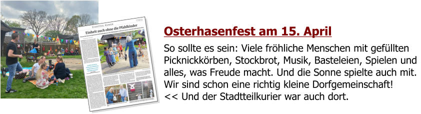 Osterhasenfest am 15. April So sollte es sein: Viele fröhliche Menschen mit gefüllten Picknickkörben, Stockbrot, Musik, Basteleien, Spielen und alles, was Freude macht. Und die Sonne spielte auch mit. Wir sind schon eine richtig kleine Dorfgemeinschaft!<< Und der Stadtteilkurier war auch dort.